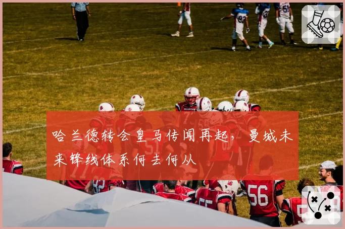 哈兰德转会皇马传闻再起，曼城未来锋线体系何去何从