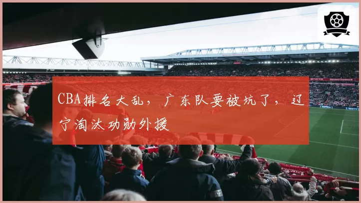 CBA排名大乱，广东队要被坑了，辽宁淘汰功勋外援