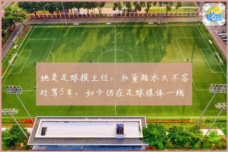 她是足球报主任,和董路水火不容对骂5年,如今仍在足球媒体一线