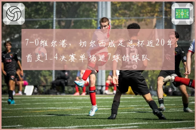 7-0维尔港，切尔西成足总杯近20年首支1_4决赛单场进7球的球队