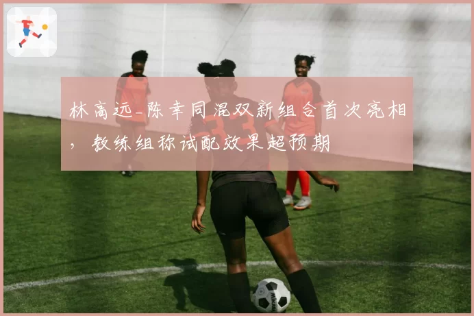 林高远_陈幸同混双新组合首次亮相，教练组称试配效果超预期