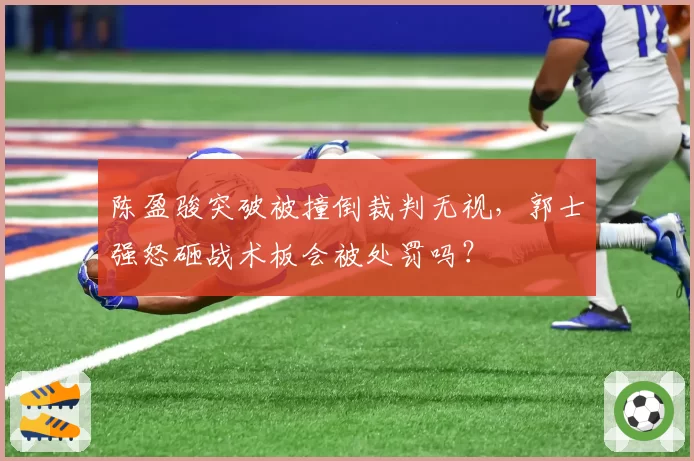 陈盈骏突破被撞倒裁判无视，郭士强怒砸战术板会被处罚吗？