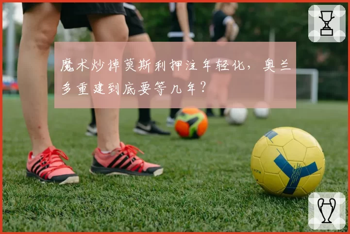 魔术炒掉莫斯利押注年轻化，奥兰多重建到底要等几年？