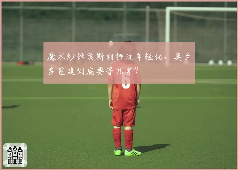 魔术炒掉莫斯利押注年轻化，奥兰多重建到底要等几年？