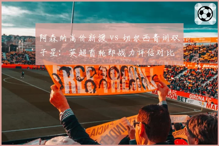 阿森纳高价新援 vs 切尔西青训双子星：英超首轮即战力评估对比