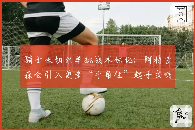 骑士米切尔单挑战术优化：阿特金森会引入更多“牛角位”起手式吗？
