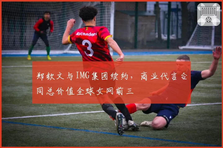 郑钦文与IMG集团续约，商业代言合同总价值全球女网前三