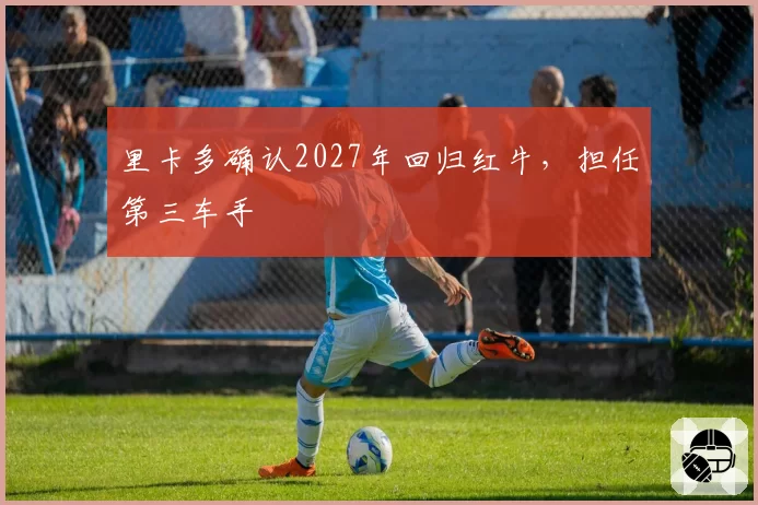 里卡多确认2027年回归红牛，担任第三车手