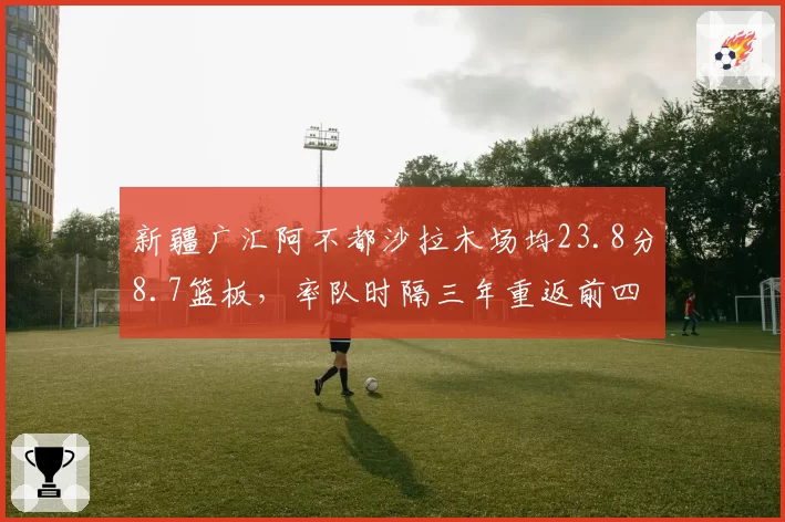 新疆广汇阿不都沙拉木场均23.8分8.7篮板，率队时隔三年重返前四