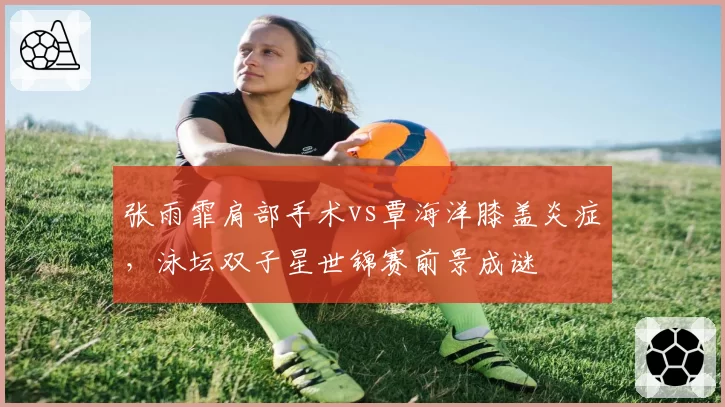 张雨霏肩部手术vs覃海洋膝盖炎症，泳坛双子星世锦赛前景成谜