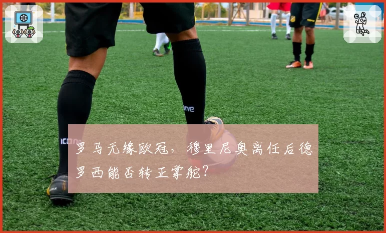 罗马无缘欧冠，穆里尼奥离任后德罗西能否转正掌舵？