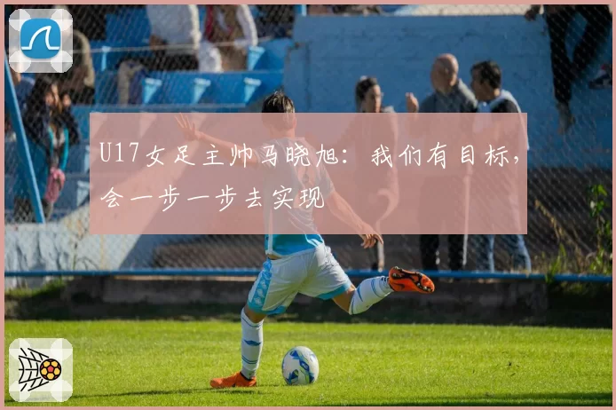 U17女足主帅马晓旭：我们有目标，会一步一步去实现
