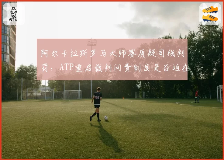 阿尔卡拉斯罗马大师赛质疑司线判罚,ATP重启裁判问责制度是否迫在眉睫?