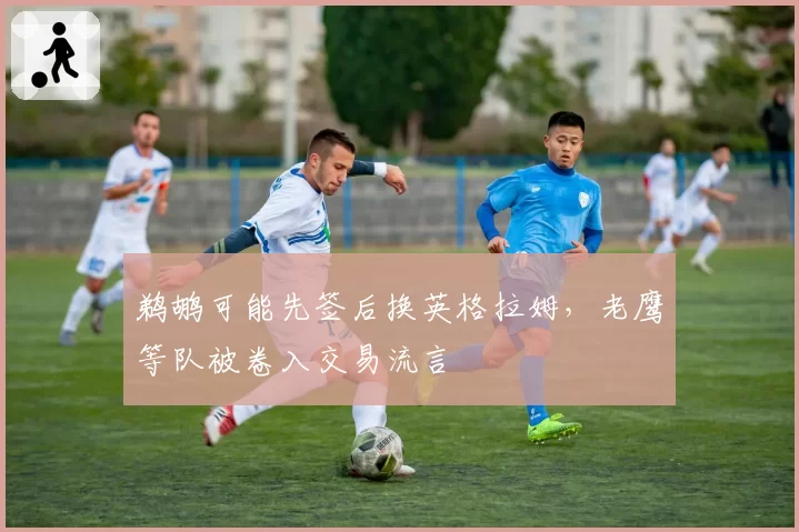 鹈鹕可能先签后换英格拉姆，老鹰等队被卷入交易流言