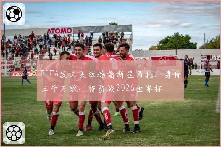 FIFA发文关注越裔新星马扎：身价三千万欧，将首战2026世界杯