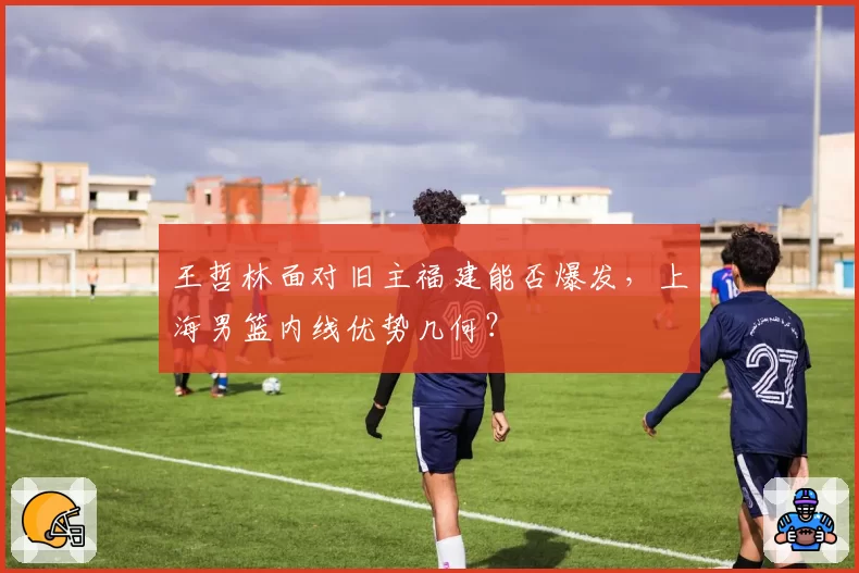 王哲林面对旧主福建能否爆发，上海男篮内线优势几何？
