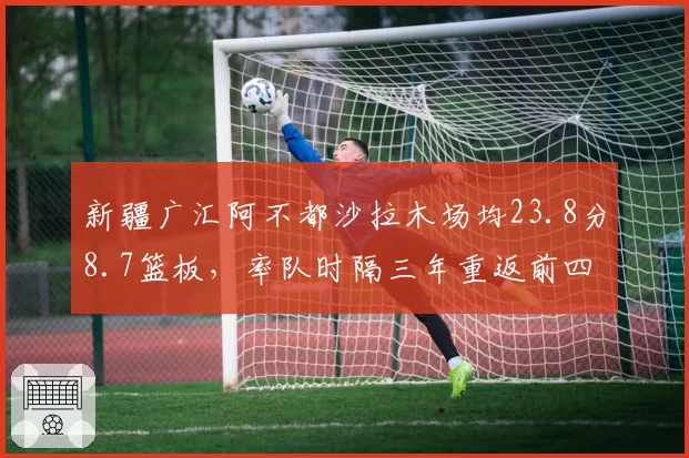 新疆广汇阿不都沙拉木场均23.8分8.7篮板，率队时隔三年重返前四