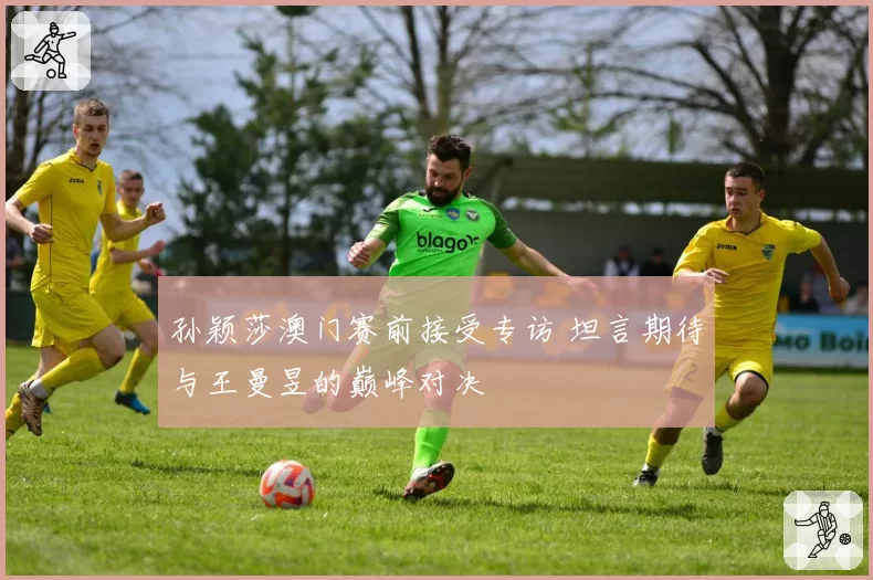 孙颖莎澳门赛前接受专访 坦言期待与王曼昱的巅峰对决