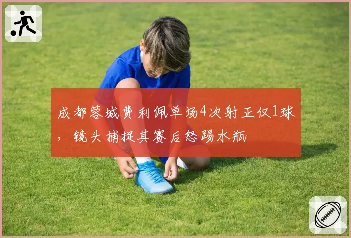 成都蓉城费利佩单场4次射正仅1球，镜头捕捉其赛后怒踢水瓶