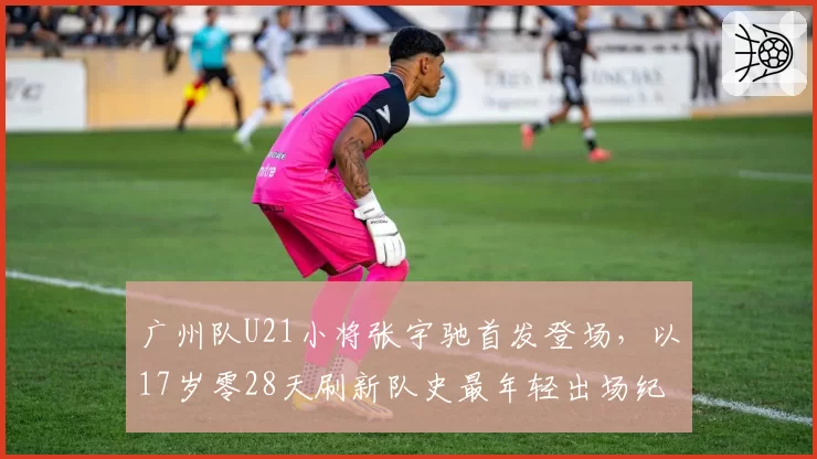 广州队U21小将张宇驰首发登场，以17岁零28天刷新队史最年轻出场纪录