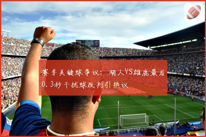 赛季关键球争议：湖人VS雄鹿最后0.3秒干扰球改判引热议