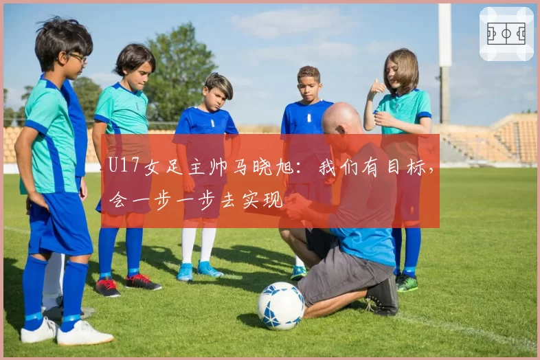 U17女足主帅马晓旭：我们有目标，会一步一步去实现