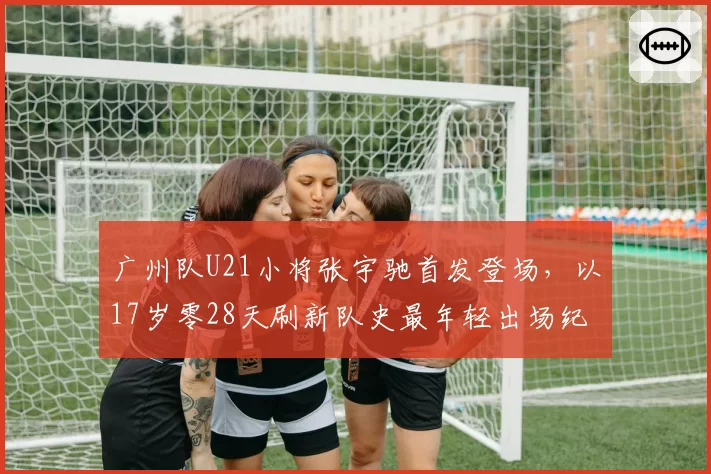 广州队U21小将张宇驰首发登场，以17岁零28天刷新队史最年轻出场纪录