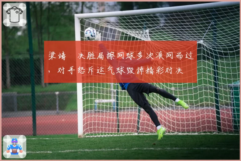 梁靖崑决胜局擦网球多次滚网而过，对手怒斥运气球毁掉精彩对决