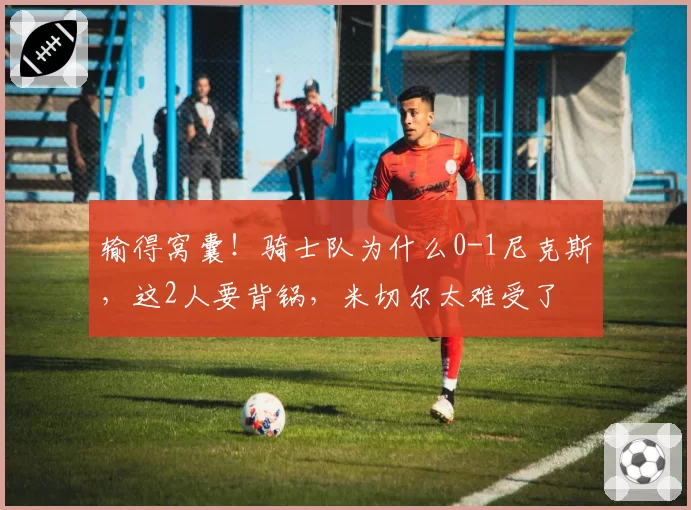 输得窝囊！骑士队为什么0-1尼克斯，这2人要背锅，米切尔太难受了