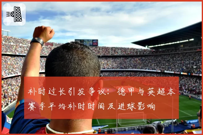 补时过长引发争议：德甲与英超本赛季平均补时时间及进球影响