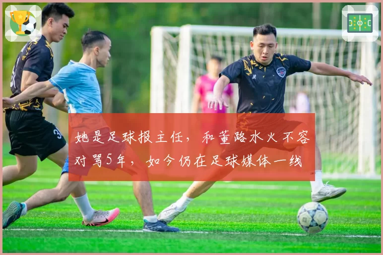 她是足球报主任,和董路水火不容对骂5年,如今仍在足球媒体一线