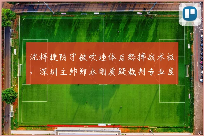 沈梓捷防守被吹违体后怒摔战术板，深圳主帅郑永刚质疑裁判专业度