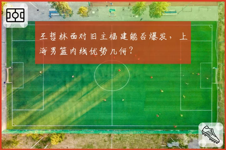 王哲林面对旧主福建能否爆发，上海男篮内线优势几何？