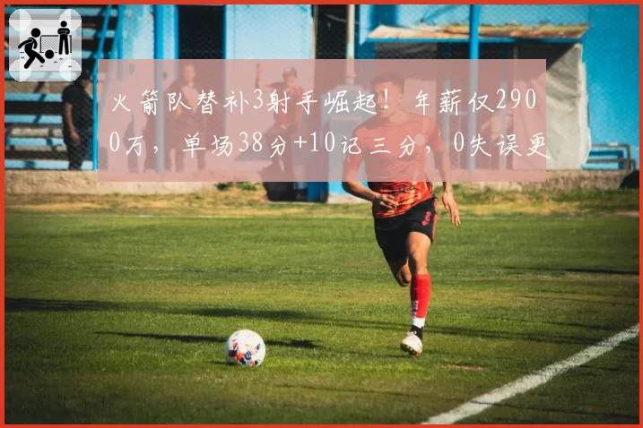 火箭队替补3射手崛起！年薪仅2900万，单场38分+10记三分，0失误更可贵