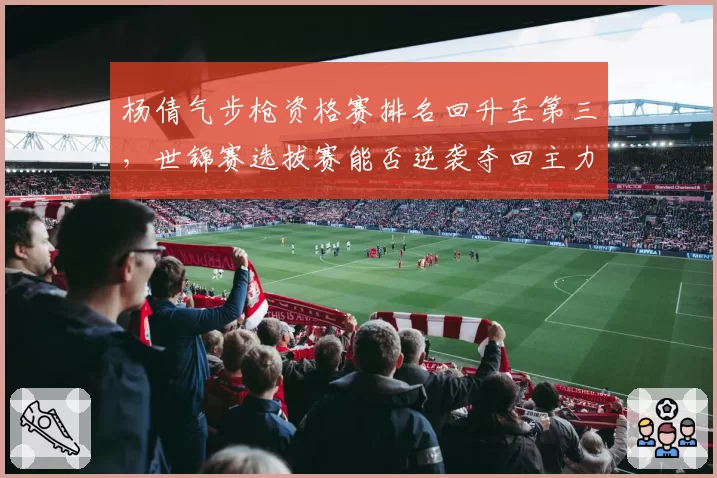 杨倩气步枪资格赛排名回升至第三，世锦赛选拔赛能否逆袭夺回主力席位？