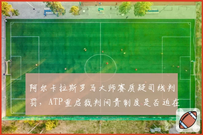 阿尔卡拉斯罗马大师赛质疑司线判罚,ATP重启裁判问责制度是否迫在眉睫?