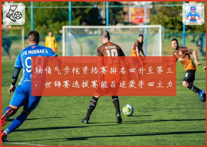 杨倩气步枪资格赛排名回升至第三，世锦赛选拔赛能否逆袭夺回主力席位？