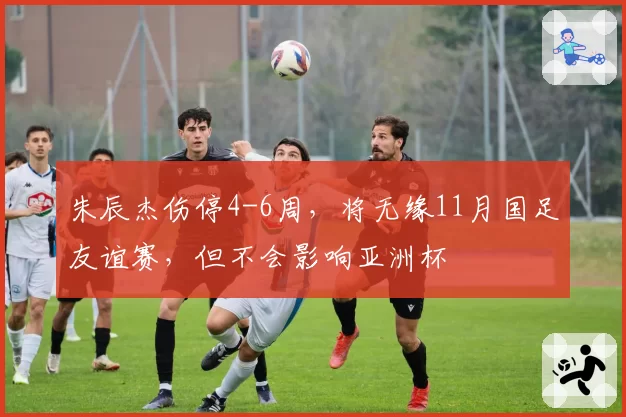 朱辰杰伤停4-6周，将无缘11月国足友谊赛，但不会影响亚洲杯