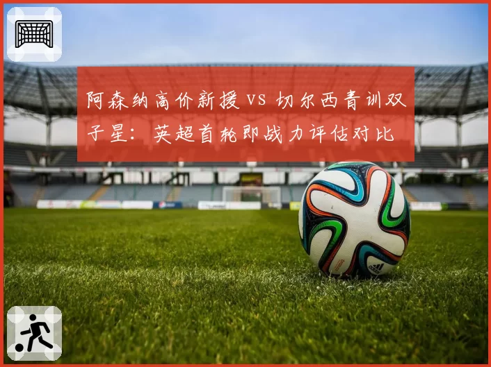 阿森纳高价新援 vs 切尔西青训双子星：英超首轮即战力评估对比