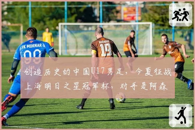 创造历史的中国U17男足，今夏征战上海明日之星冠军杯，对手是阿森纳、热刺