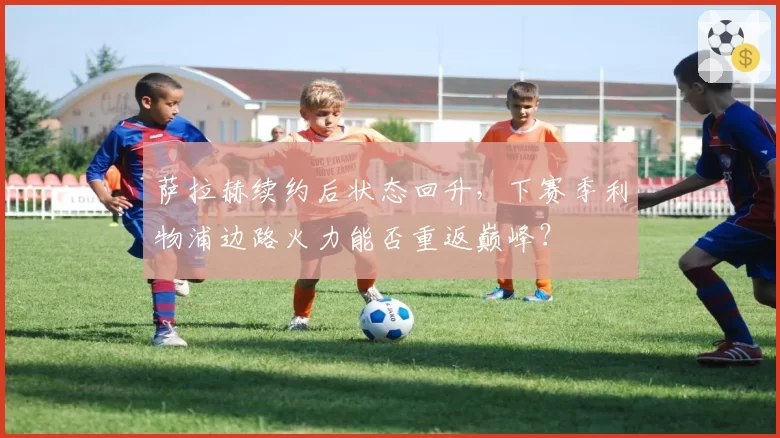 萨拉赫续约后状态回升，下赛季利物浦边路火力能否重返巅峰？