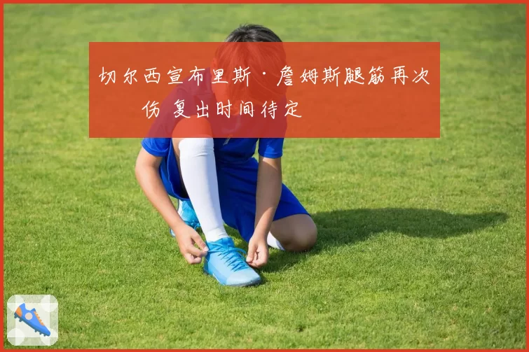 切尔西宣布里斯·詹姆斯腿筋再次拉伤 复出时间待定