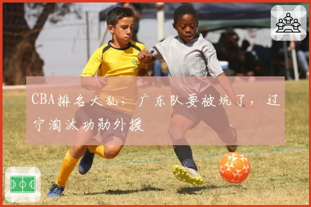 CBA排名大乱，广东队要被坑了，辽宁淘汰功勋外援