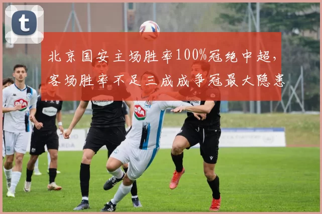 北京国安主场胜率100%冠绝中超，客场胜率不足三成成争冠最大隐患