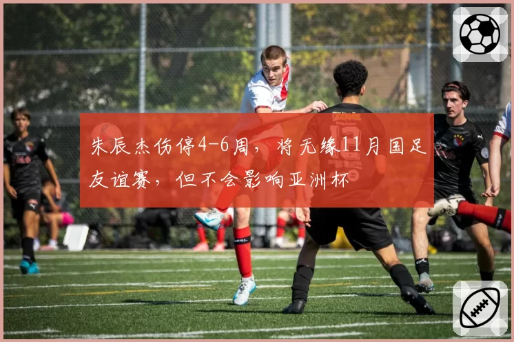 朱辰杰伤停4-6周，将无缘11月国足友谊赛，但不会影响亚洲杯