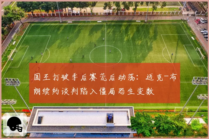 国王打破季后赛荒后动荡：迈克-布朗续约谈判陷入僵局恐生变数