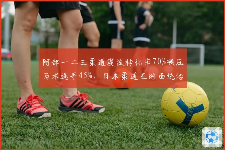 阿部一二三柔道寝技转化率70%碾压马术选手45%，日本柔道王地面统治力无可匹敌