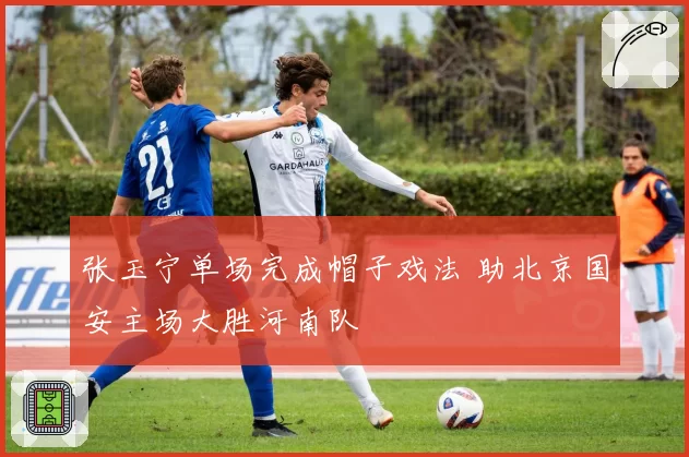张玉宁单场完成帽子戏法 助北京国安主场大胜河南队