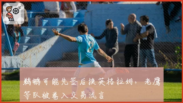 鹈鹕可能先签后换英格拉姆，老鹰等队被卷入交易流言