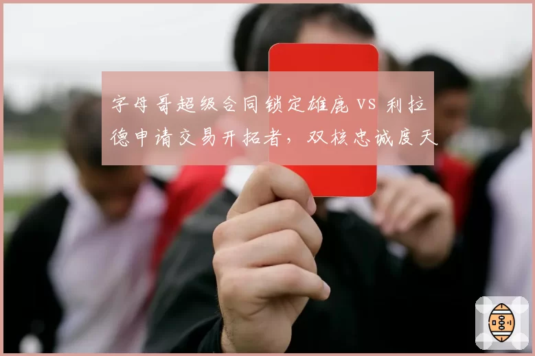 字母哥超级合同锁定雄鹿 vs 利拉德申请交易开拓者，双核忠诚度天壤之别